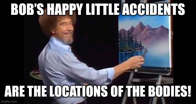 Bob Ross tells all | BOB’S HAPPY LITTLE ACCIDENTS; ARE THE LOCATIONS OF THE BODIES! | image tagged in bob ross,fun,happy,distracted boyfriend | made w/ Imgflip meme maker