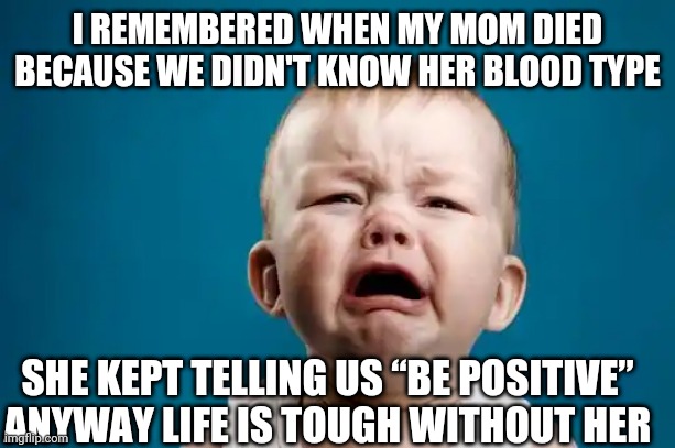 BABY CRYING |  I REMEMBERED WHEN MY MOM DIED BECAUSE WE DIDN'T KNOW HER BLOOD TYPE; SHE KEPT TELLING US “BE POSITIVE” ANYWAY LIFE IS TOUGH WITHOUT HER | image tagged in baby crying | made w/ Imgflip meme maker