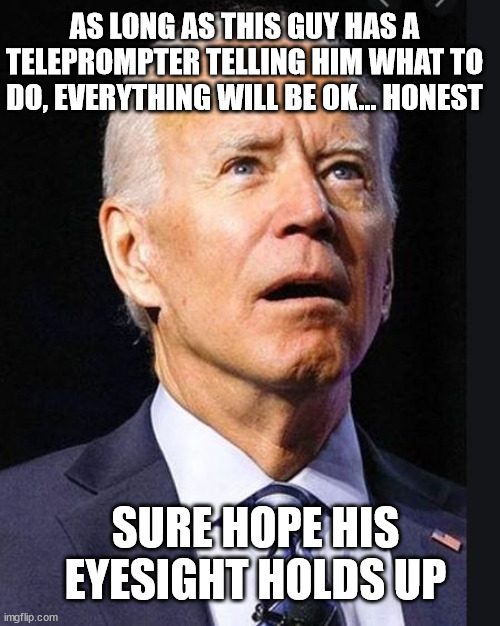Confused Biden | SURE HOPE HIS EYESIGHT HOLDS UP AS LONG AS THIS GUY HAS A TELEPROMPTER TELLING HIM WHAT TO DO, EVERYTHING WILL BE OK... HONEST | image tagged in confused biden | made w/ Imgflip meme maker