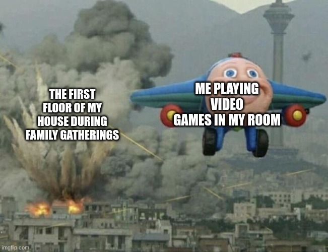 my life | ME PLAYING VIDEO GAMES IN MY ROOM; THE FIRST FLOOR OF MY HOUSE DURING FAMILY GATHERINGS | image tagged in plane flying from explosions | made w/ Imgflip meme maker