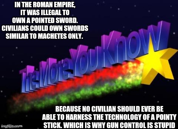 Weapons laws are to protect the government, not the subjects | IN THE ROMAN EMPIRE, IT WAS ILLEGAL TO OWN A POINTED SWORD. CIVILIANS COULD OWN SWORDS SIMILAR TO MACHETES ONLY. BECAUSE NO CIVILIAN SHOULD EVER BE ABLE TO HARNESS THE TECHNOLOGY OF A POINTY STICK. WHICH IS WHY GUN CONTROL IS STUPID | image tagged in the more you know | made w/ Imgflip meme maker