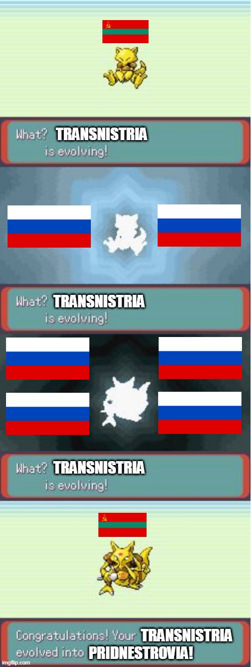 Transnistria evolving | TRANSNISTRIA; TRANSNISTRIA; TRANSNISTRIA; TRANSNISTRIA; PRIDNESTROVIA! | image tagged in pokemon evolving,russia,transnistria,pridnestrovia,world war 3,time to make world war 2 look like a tea party | made w/ Imgflip meme maker