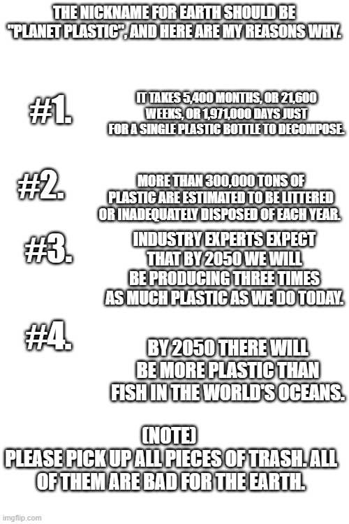 Sad | THE NICKNAME FOR EARTH SHOULD BE "PLANET PLASTIC", AND HERE ARE MY REASONS WHY. #1. IT TAKES 5,400 MONTHS, OR 21,600 WEEKS, OR 1,971,000 DAYS JUST FOR A SINGLE PLASTIC BOTTLE TO DECOMPOSE. #2. MORE THAN 300,000 TONS OF PLASTIC ARE ESTIMATED TO BE LITTERED OR INADEQUATELY DISPOSED OF EACH YEAR. #3. INDUSTRY EXPERTS EXPECT THAT BY 2050 WE WILL BE PRODUCING THREE TIMES AS MUCH PLASTIC AS WE DO TODAY. #4. BY 2050 THERE WILL BE MORE PLASTIC THAN FISH IN THE WORLD'S OCEANS. (NOTE) 
PLEASE PICK UP ALL PIECES OF TRASH. ALL OF THEM ARE BAD FOR THE EARTH. | image tagged in blank white template | made w/ Imgflip meme maker