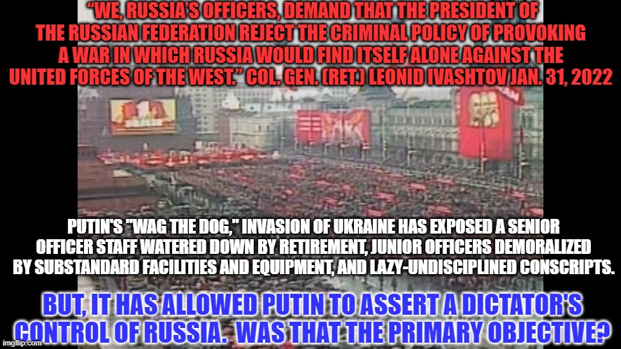 Is Putin's War primarily an internal power grab? | “WE, RUSSIA’S OFFICERS, DEMAND THAT THE PRESIDENT OF THE RUSSIAN FEDERATION REJECT THE CRIMINAL POLICY OF PROVOKING A WAR IN WHICH RUSSIA WOULD FIND ITSELF ALONE AGAINST THE UNITED FORCES OF THE WEST.” COL. GEN. (RET.) LEONID IVASHTOV JAN. 31, 2022; PUTIN'S "WAG THE DOG," INVASION OF UKRAINE HAS EXPOSED A SENIOR OFFICER STAFF WATERED DOWN BY RETIREMENT, JUNIOR OFFICERS DEMORALIZED BY SUBSTANDARD FACILITIES AND EQUIPMENT, AND LAZY-UNDISCIPLINED CONSCRIPTS. BUT, IT HAS ALLOWED PUTIN TO ASSERT A DICTATOR'S CONTROL OF RUSSIA.  WAS THAT THE PRIMARY OBJECTIVE? | image tagged in politics | made w/ Imgflip meme maker