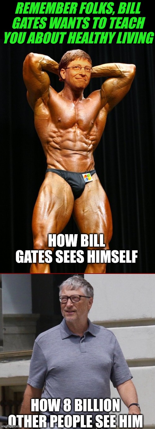 Is it impossible for these lunatics to live the life they preach?!?? | REMEMBER FOLKS, BILL GATES WANTS TO TEACH YOU ABOUT HEALTHY LIVING; HOW BILL GATES SEES HIMSELF; HOW 8 BILLION OTHER PEOPLE SEE HIM | image tagged in bill gates bodybuilder,expectation vs reality,this is getting out of hand,preaching to the mob,bad ideas,the expert | made w/ Imgflip meme maker