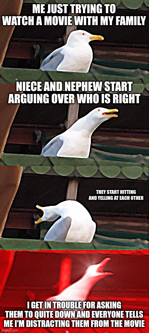 Is this only annoying to me? | ME JUST TRYING TO WATCH A MOVIE WITH MY FAMILY; NIECE AND NEPHEW START ARGUING OVER WHO IS RIGHT; THEY START HITTING AND YELLING AT EACH OTHER; I GET IN TROUBLE FOR ASKING THEM TO QUITE DOWN AND EVERYONE TELLS ME I'M DISTRACTING THEM FROM THE MOVIE | image tagged in memes,inhaling seagull | made w/ Imgflip meme maker