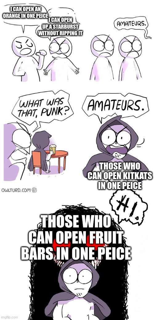 Amateurs 3.0 | I CAN OPEN AN ORANGE IN ONE PEICE I CAN OPEN UP A STARBURST WITHOUT RIPPING IT THOSE WHO CAN OPEN KITKATS IN ONE PEICE THOSE WHO CAN OPEN FR | image tagged in amateurs 3 0 | made w/ Imgflip meme maker