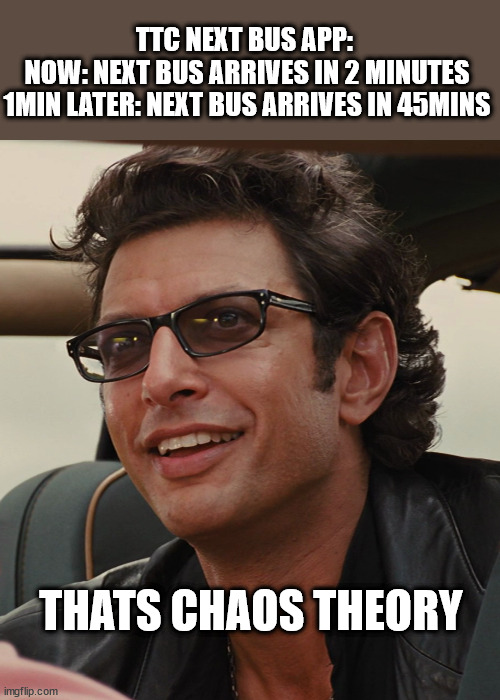 You need Jeff Goldblum to predict TTC Bus Times |  TTC NEXT BUS APP: 
NOW: NEXT BUS ARRIVES IN 2 MINUTES
1MIN LATER: NEXT BUS ARRIVES IN 45MINS; THATS CHAOS THEORY | image tagged in chaos theory,jurassic park,jeff goldblum,ttc,toronto,toronto bus | made w/ Imgflip meme maker
