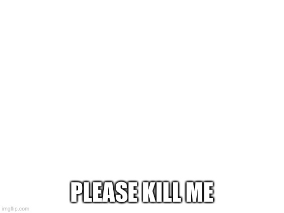 . | PLEASE KILL ME | image tagged in blank white template | made w/ Imgflip meme maker