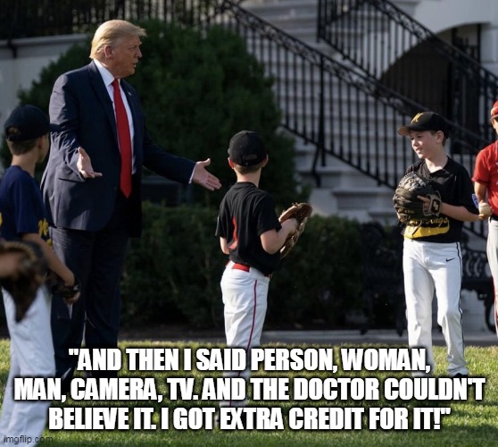 Trump Is A Blithering Idiot | "AND THEN I SAID PERSON, WOMAN, MAN, CAMERA, TV. AND THE DOCTOR COULDN'T BELIEVE IT. I GOT EXTRA CREDIT FOR IT!" | image tagged in stupid trump,idiot trump,person man woman camera tv,blank red maga hat,maga | made w/ Imgflip meme maker