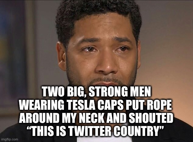 Elon Musk for the win! | TWO BIG, STRONG MEN
WEARING TESLA CAPS PUT ROPE 
AROUND MY NECK AND SHOUTED
“THIS IS TWITTER COUNTRY” | image tagged in jussie smollett | made w/ Imgflip meme maker