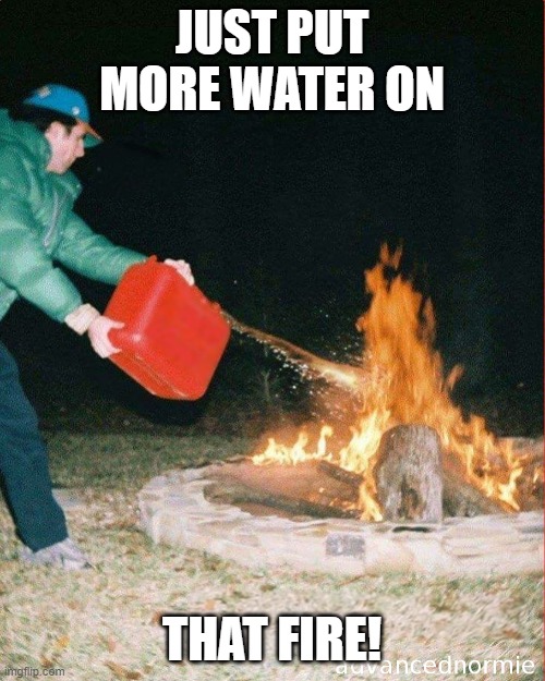 pouring gas on fire | JUST PUT MORE WATER ON THAT FIRE! | image tagged in pouring gas on fire | made w/ Imgflip meme maker