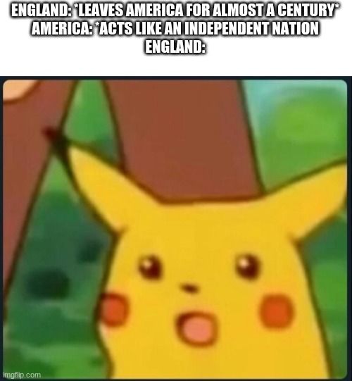 yes | ENGLAND: *LEAVES AMERICA FOR ALMOST A CENTURY*
AMERICA: *ACTS LIKE AN INDEPENDENT NATION
ENGLAND: | image tagged in surprised pikachu | made w/ Imgflip meme maker