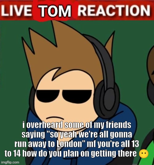 Live Tom Reaction | i overheard some of my friends saying "so yeah we're all gonna run away to London" mf you're all 13 to 14 how do you plan on getting there 😶 | image tagged in live tom reaction | made w/ Imgflip meme maker