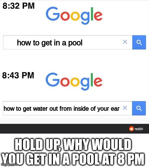 8:32 google search | how to get in a pool; how to get water out from inside of your ear; HOLD UP, WHY WOULD YOU GET IN A POOL AT 8 PM | image tagged in 8 32 google search | made w/ Imgflip meme maker