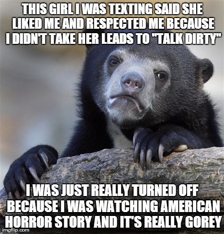 Confession Bear Meme | THIS GIRL I WAS TEXTING SAID SHE LIKED ME AND RESPECTED ME BECAUSE I DIDN'T TAKE HER LEADS TO "TALK DIRTY" I WAS JUST REALLY TURNED OFF BECA | image tagged in memes,confession bear,AdviceAnimals | made w/ Imgflip meme maker