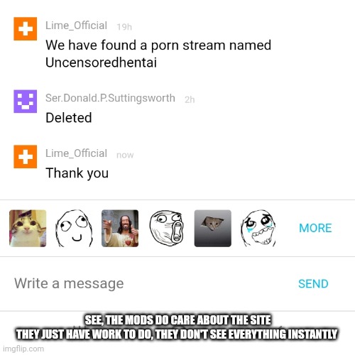 I am dead | SEE, THE MODS DO CARE ABOUT THE SITE

THEY JUST HAVE WORK TO DO, THEY DON'T SEE EVERYTHING INSTANTLY | made w/ Imgflip meme maker