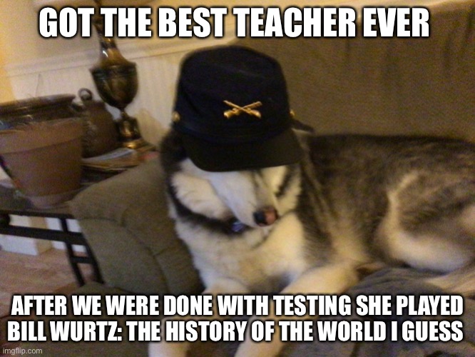 It was the School friendly one so no curse words | GOT THE BEST TEACHER EVER; AFTER WE WERE DONE WITH TESTING SHE PLAYED BILL WURTZ: THE HISTORY OF THE WORLD I GUESS | image tagged in union husky,bill wurtz,history,school | made w/ Imgflip meme maker