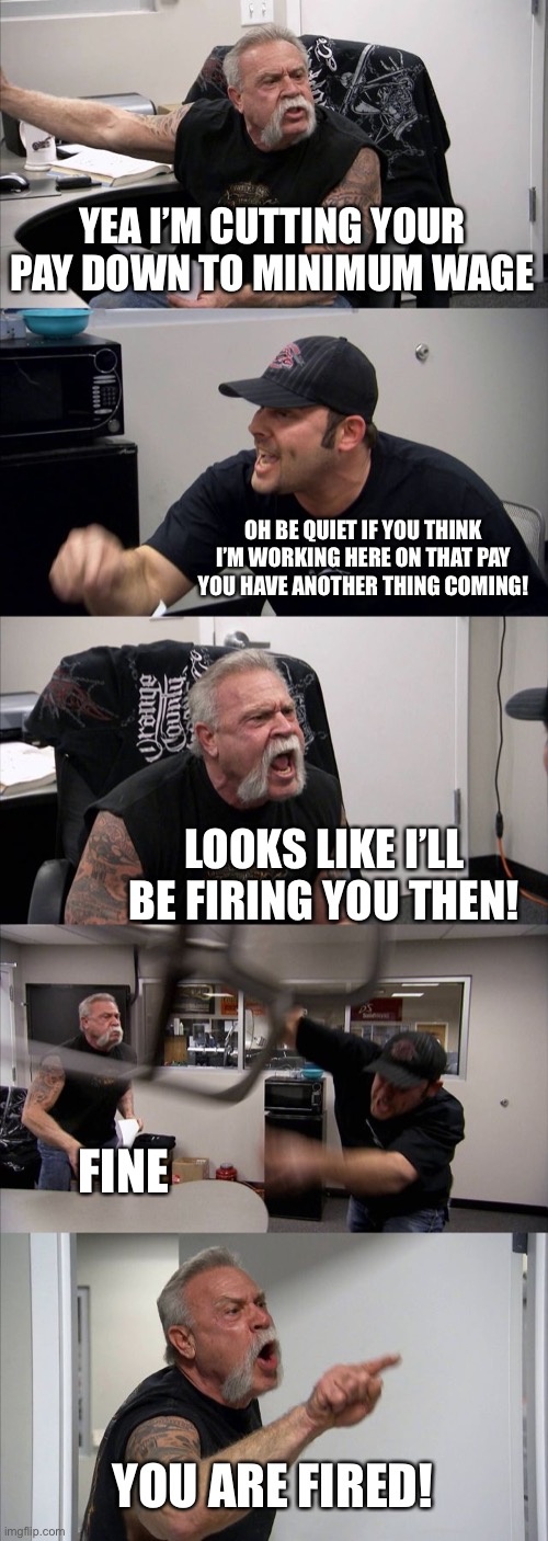 Me and my boss | YEA I’M CUTTING YOUR PAY DOWN TO MINIMUM WAGE; OH BE QUIET IF YOU THINK I’M WORKING HERE ON THAT PAY YOU HAVE ANOTHER THING COMING! LOOKS LIKE I’LL BE FIRING YOU THEN! FINE; YOU ARE FIRED! | image tagged in memes,american chopper argument | made w/ Imgflip meme maker