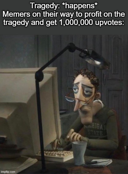 . | Tragedy: *happens*
Memers on their way to profit on the tragedy and get 1,000,000 upvotes: | made w/ Imgflip meme maker