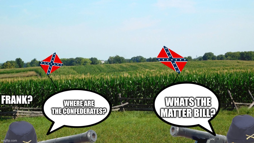 There were many cornfields at Antietam, but there was only one Cornfield |  WHATS THE MATTER BILL? WHERE ARE THE CONFEDERATES? FRANK? | image tagged in history memes,civil war,antietam | made w/ Imgflip meme maker