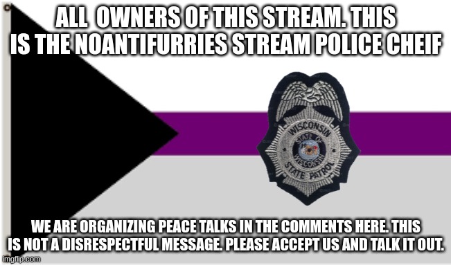 peace talk. repost into stream | ALL  OWNERS OF THIS STREAM. THIS IS THE NOANTIFURRIES STREAM POLICE CHEIF; WE ARE ORGANIZING PEACE TALKS IN THE COMMENTS HERE. THIS IS NOT A DISRESPECTFUL MESSAGE. PLEASE ACCEPT US AND TALK IT OUT. | image tagged in demisexual flag | made w/ Imgflip meme maker