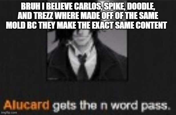 Alucard gets the N word pass | BRUH I BELIEVE CARLOS, SPIKE, DOODLE, AND TREZZ WHERE MADE OFF OF THE SAME MOLD BC THEY MAKE THE EXACT SAME CONTENT | image tagged in alucard gets the n word pass | made w/ Imgflip meme maker