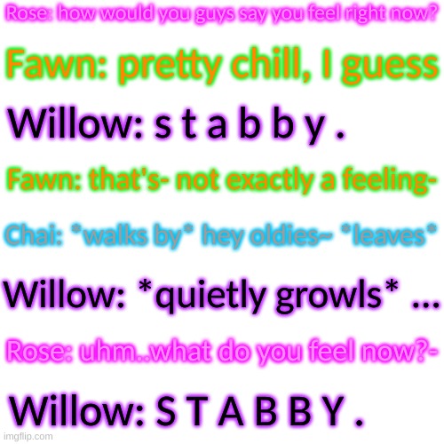 Bunno hates T.B and she hates Chai, not surprising tbh | Rose: how would you guys say you feel right now? Fawn: pretty chill, I guess; Willow: s t a b b y . Fawn: that's- not exactly a feeling-; Chai: *walks by* hey oldies~ *leaves*; Willow: *quietly growls* ... Rose: uhm..what do you feel now?-; Willow: S T A B B Y . | image tagged in blank transparent square | made w/ Imgflip meme maker