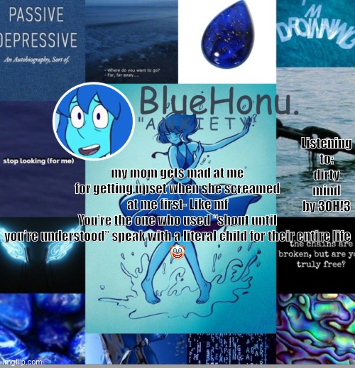 bluehonu's depresso lapis temp | Listening to: dirty mind by 3OH!3; my mom gets mad at me for getting upset when she screamed at me first- Like mf
You’re the one who used “shout until you’re understood” speak with a literal child for their entire life
🤡 | image tagged in bluehonu's depresso lapis temp | made w/ Imgflip meme maker