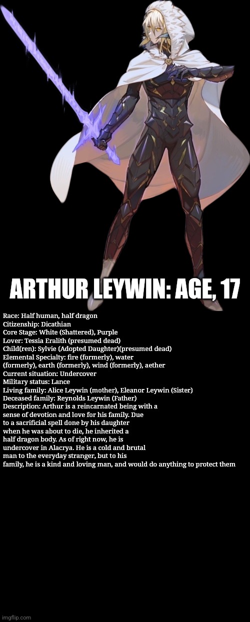 My favorite novel MC | ARTHUR LEYWIN: AGE, 17; Race: Half human, half dragon
Citizenship: Dicathian
Core Stage: White (Shattered), Purple
Lover: Tessia Eralith (presumed dead)
Child(ren): Sylvie (Adopted Daughter)(presumed dead)
Elemental Specialty: fire (formerly), water (formerly), earth (formerly), wind (formerly), aether
Current situation: Undercover
Military status: Lance
Living family: Alice Leywin (mother), Eleanor Leywin (Sister)
Deceased family: Reynolds Leywin (Father)
Description: Arthur is a reincarnated being with a sense of devotion and love for his family. Due to a sacrificial spell done by his daughter when he was about to die, he inherited a half dragon body. As of right now, he is undercover in Alacrya. He is a cold and brutal man to the everyday stranger, but to his family, he is a kind and loving man, and would do anything to protect them | image tagged in arthur leywin | made w/ Imgflip meme maker