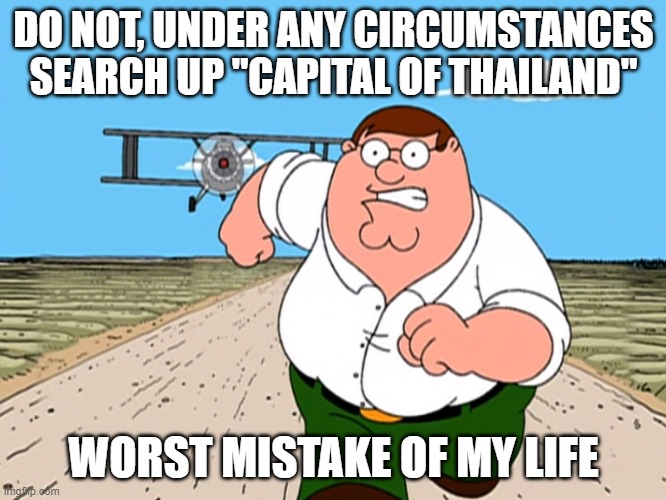 Peter Griffin running away | DO NOT, UNDER ANY CIRCUMSTANCES SEARCH UP "CAPITAL OF THAILAND"; WORST MISTAKE OF MY LIFE | image tagged in peter griffin running away | made w/ Imgflip meme maker