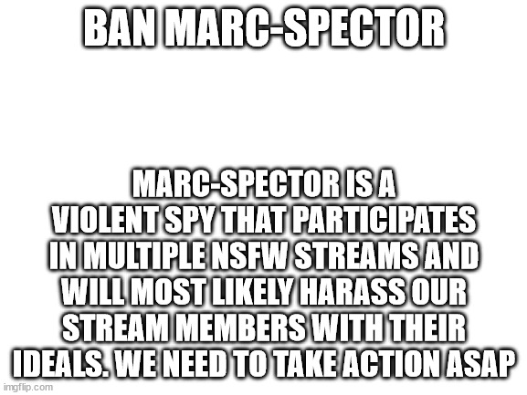 SECURITY CRACKDOWN | BAN MARC-SPECTOR; MARC-SPECTOR IS A VIOLENT SPY THAT PARTICIPATES IN MULTIPLE NSFW STREAMS AND WILL MOST LIKELY HARASS OUR STREAM MEMBERS WITH THEIR IDEALS. WE NEED TO TAKE ACTION ASAP | image tagged in blank white template | made w/ Imgflip meme maker