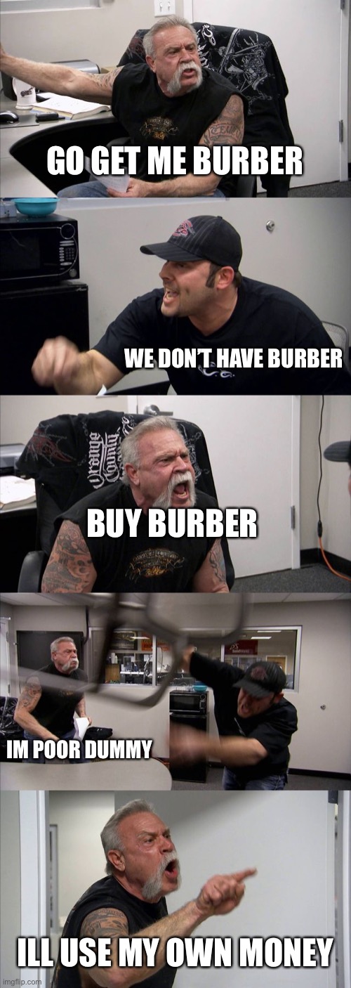 American Chopper Argument | GO GET ME BURBER; WE DON’T HAVE BURBER; BUY BURBER; IM POOR DUMMY; ILL USE MY OWN MONEY | image tagged in memes,american chopper argument | made w/ Imgflip meme maker