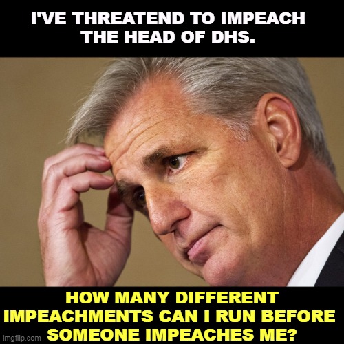 If you've heard rumors that McCarthy is a moron, believe them. They're all true. But he's not a puppet of the Democrats. | I'VE THREATEND TO IMPEACH 
THE HEAD OF DHS. HOW MANY DIFFERENT IMPEACHMENTS CAN I RUN BEFORE 
SOMEONE IMPEACHES ME? | image tagged in kevin mccarthy america's most incompetent speaker-in-waiting,republican,incompetence,moron,idiot,fool | made w/ Imgflip meme maker