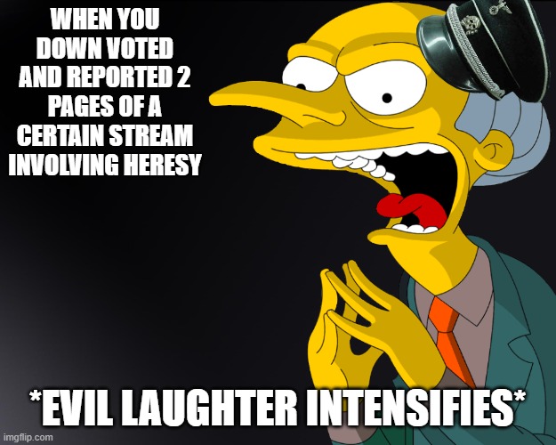 HEHEHE | WHEN YOU DOWN VOTED AND REPORTED 2 PAGES OF A CERTAIN STREAM INVOLVING HERESY; *EVIL LAUGHTER INTENSIFIES* | image tagged in mr burns muahahahaha | made w/ Imgflip meme maker