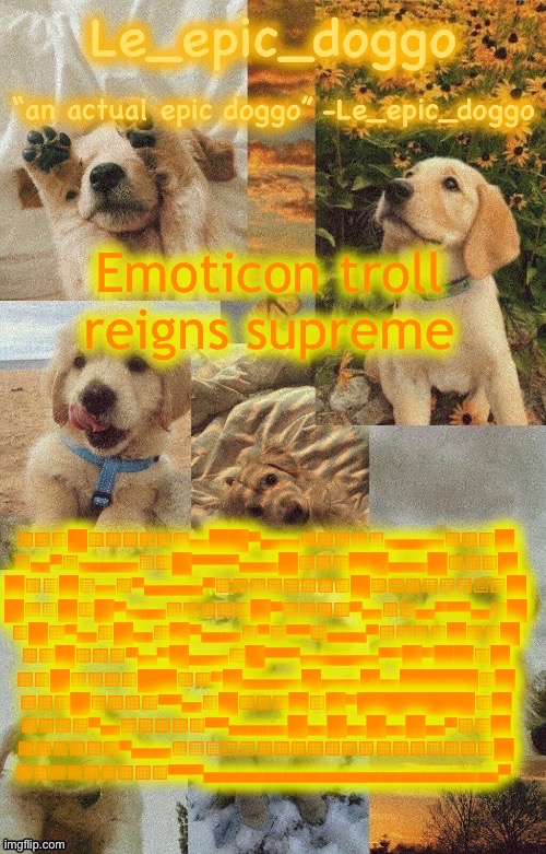 Doggo temp by doggo. Wait what that’s confusing | Emoticon troll reigns supreme; ░░░█░░░░░░▄██▀▄▄░░░░░▄▄▄░░​░█
░▄▀▒▄▄▄▒░█▀▀▀▀▄▄█░░░██▄▄█░​░░█
█░▒█▒▄░▀▄▄▄▀░░░░░░░░█░░░▒▒​▒▒▒█
█░▒█░█▀▄▄░░░░░█▀░░░░▀▄░░▄▀​▀▀▄▒█
░█░▀▄░█▄░█▀▄▄░▀░▀▀░▄▄▀░░░░​█░░█
░░█░░░▀▄▀█▄▄░█▀▀▀▄▄▄▄▀▀█▀█​█░█
░░█░░░░██░░▀█▄▄▄█▄▄█▄████░​█
░░░█░░░░▀▀▄░█░░░█░█▀██████​░█
░░░░▀▄░░░░░▀▀▄▄▄█▄█▄█▄█▄▀░​░█
░░░░░░▀▄▄░▒▒▒▒░░░░░░░░░░▒░​░░█
░░░░░░░░░▀▀▀▄▄▄▄▄▄▄▄▄▄▄▄▄▄​▄▀ | image tagged in doggo temp by doggo wait what that s confusing | made w/ Imgflip meme maker