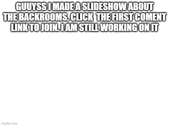 join my slideshow | GUUYSS I MADE A SLIDESHOW ABOUT THE BACKROOMS. CLICK  THE FIRST COMENT LINK TO JOIN. I AM STILL WORKING ON IT | image tagged in blank white template,backrooms | made w/ Imgflip meme maker