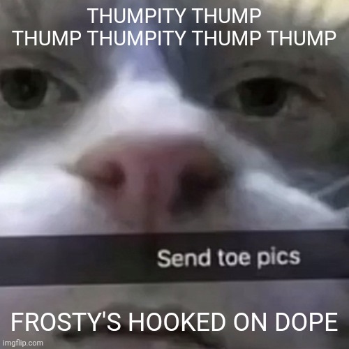 kat | THUMPITY THUMP THUMP THUMPITY THUMP THUMP; FROSTY'S HOOKED ON DOPE | image tagged in kat | made w/ Imgflip meme maker