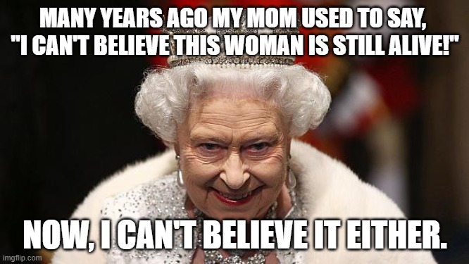 I dedicate this Meme to my Mom | MANY YEARS AGO MY MOM USED TO SAY, 
"I CAN'T BELIEVE THIS WOMAN IS STILL ALIVE!"; NOW, I CAN'T BELIEVE IT EITHER. | image tagged in the queen,immortal,reptilians,mom | made w/ Imgflip meme maker