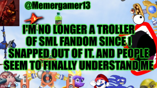 It's been so long since I was nice to everyone there | I'M NO LONGER A TROLLER OF SML FANDOM SINCE I SNAPPED OUT OF IT. AND PEOPLE SEEM TO FINALLY UNDERSTAND ME | image tagged in memergamer13templete | made w/ Imgflip meme maker