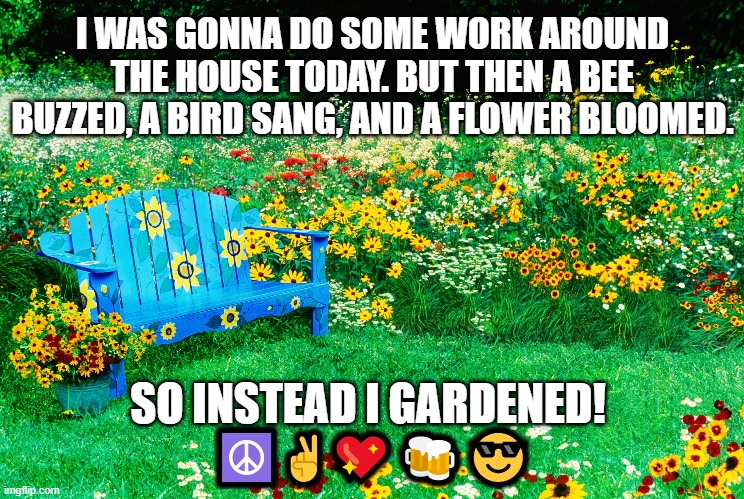 Gardens | I WAS GONNA DO SOME WORK AROUND THE HOUSE TODAY. BUT THEN A BEE BUZZED, A BIRD SANG, AND A FLOWER BLOOMED. SO INSTEAD I GARDENED! 
☮️✌️💖🍻😎 | image tagged in flowers | made w/ Imgflip meme maker