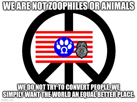 truth | WE ARE NOT ZOOPHILES OR ANIMALS; WE DO NOT TRY TO CONVERT PEOPLE. WE SIMPILY WANT THE WORLD AN EQUAL BETTER PLACE. | image tagged in furries,flag,peace | made w/ Imgflip meme maker