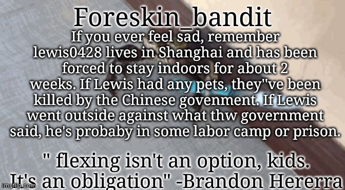 There's videos of people screaming for help from the apartments because they're dehydrated. | If you ever feel sad, remember lewis0428 lives in Shanghai and has been forced to stay indoors for about 2 weeks. If Lewis had any pets, they''ve been killed by the Chinese govenment. If Lewis went outside against what thw government said, he's probaby in some labor camp or prison. | image tagged in urmom | made w/ Imgflip meme maker
