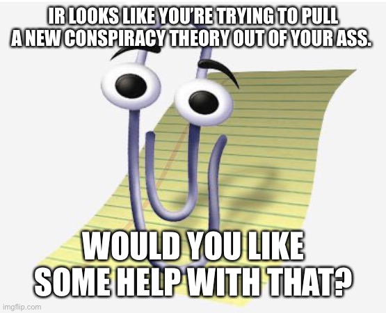 Microsoft Paperclip | IR LOOKS LIKE YOU’RE TRYING TO PULL A NEW CONSPIRACY THEORY OUT OF YOUR ASS. WOULD YOU LIKE SOME HELP WITH THAT? | image tagged in microsoft paperclip | made w/ Imgflip meme maker