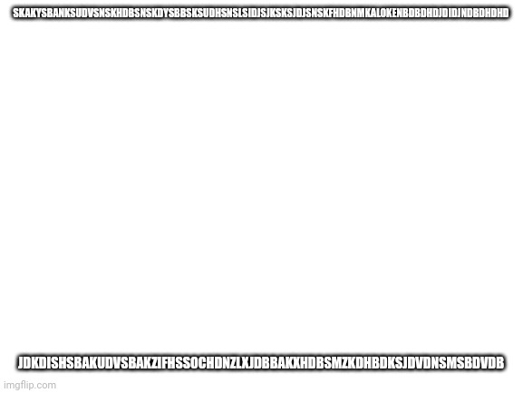Blank White Template | SKAKYSBANKSUDVSNSKHDBSNSKDYSBBSKSUDHSNSLSIDJSJKSKSJDJSNSKFHDBNMKALOKENBDBDHDJDIDJNDBDHDHD; JDKDISHSBAKUDVSBAKZIFHSSOCHDNZLXJDBBAKXHDBSMZKDHBDKSJDVDNSMSBDVDB | made w/ Imgflip meme maker