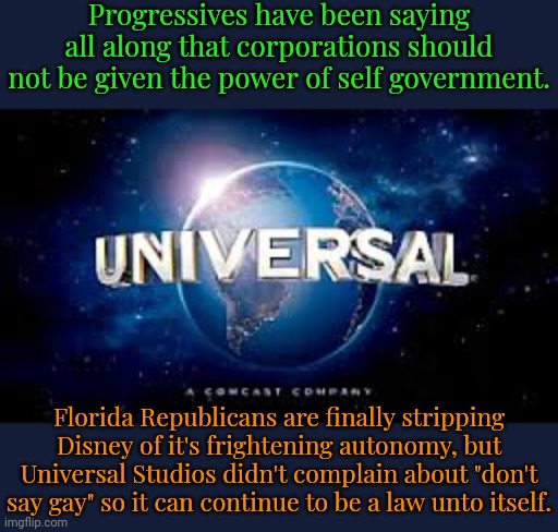 Make both companies accountable! | Progressives have been saying all along that corporations should not be given the power of self government. Florida Republicans are finally stripping Disney of it's frightening autonomy, but Universal Studios didn't complain about "don't say gay" so it can continue to be a law unto itself. | image tagged in from universal studios,contradiction,conservative hypocrisy,they're the same picture | made w/ Imgflip meme maker