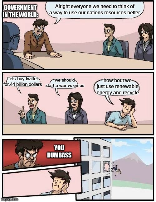 People so dumb | GOVERNMENT IN THE WORLD:; Alright everyone we need to think of a way to use our nations resources better; Lets buy twitter for 44 billion dollars; we should start a war vs emus; how bout we just use renewable energy and recycle; YOU DUMBASS | image tagged in memes,boardroom meeting suggestion | made w/ Imgflip meme maker