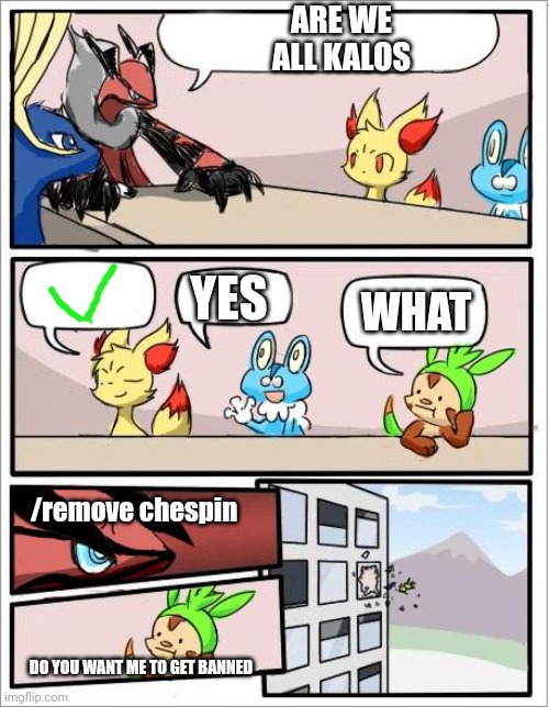never do this, lisen everyday | ARE WE ALL KALOS; YES; WHAT; /remove chespin; DO YOU WANT ME TO GET BANNED | image tagged in pokemon board meeting,banning chespin,kalos,memes | made w/ Imgflip meme maker
