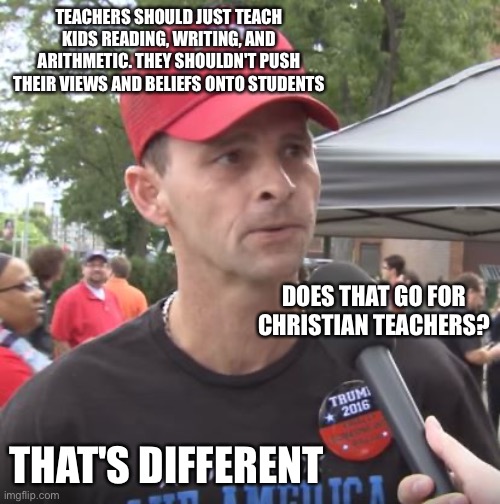 Trump supporter | TEACHERS SHOULD JUST TEACH KIDS READING, WRITING, AND ARITHMETIC. THEY SHOULDN'T PUSH THEIR VIEWS AND BELIEFS ONTO STUDENTS; DOES THAT GO FOR CHRISTIAN TEACHERS? THAT'S DIFFERENT | image tagged in trump supporter | made w/ Imgflip meme maker