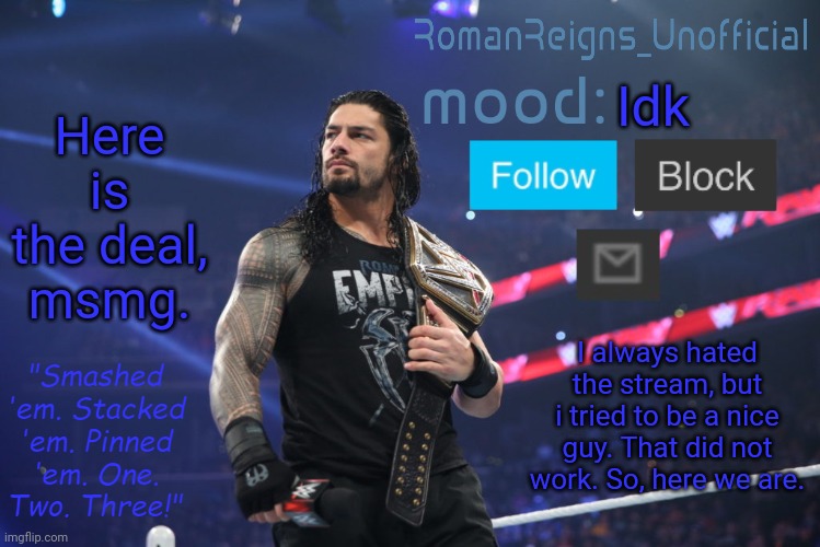 RomanReignsUnofficial's crappy template | Here is the deal, msmg. Idk; I always hated the stream, but i tried to be a nice guy. That did not work. So, here we are. | image tagged in romanreignsunofficial's crappy template | made w/ Imgflip meme maker